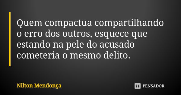 Quem compactua compartilhando o erro dos outros, esquece que estando na pele do acusado cometeria o mesmo delito.... Frase de Nilton Mendonça.