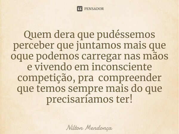 ⁠Quem dera que pudéssemos perceber que juntamos mais que oque podemos carregar nas mãos e vivendo em inconsciente competição, pra compreender que temos sempre m... Frase de Nilton Mendonça.