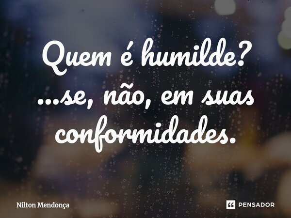 ⁠Quem é humilde? ...se, não, em suas conformidades.... Frase de Nilton Mendonça.