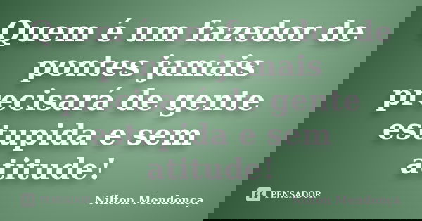 Quem é um fazedor de pontes jamais precisará de gente estupida e sem atitude!... Frase de Nilton Mendonça.