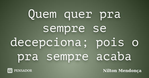 Quem quer pra sempre se decepciona; pois o pra sempre acaba... Frase de Nilton Mendonça.