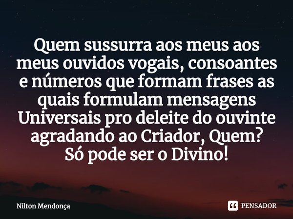 Quem sussurra aos meus aos meus ouvidos vogais, consoantes e números que formam frases as quais formulam mensagens Universais pro deleite do ouvinte agradando a... Frase de Nilton Mendonça.