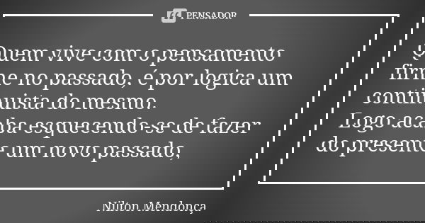 Quem vive com o pensamento firme no passado, é por logica um continuista do mesmo. Logo acaba esquecendo-se de fazer do presente um novo passado,... Frase de Nilton Mendonça.