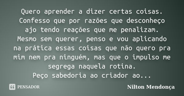 Quero aprender a dizer certas coisas. Confesso que por razões que desconheço ajo tendo reações que me penalizam. Mesmo sem querer, penso e vou aplicando na prát... Frase de Nilton Mendonça.