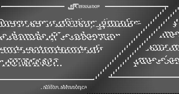 Quero ser o divisor, igualar-me a bomba H, e observar sua mente estonteante do que é ser HUMANO...... Frase de Nilton Mendonça.