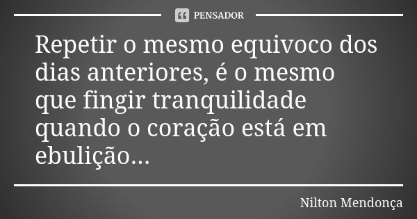 Repetir o mesmo equivoco dos dias anteriores, é o mesmo que fingir tranquilidade quando o coração está em ebulição...... Frase de Nilton Mendonça.