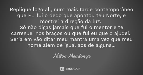 Replique logo ali, num mais tarde contemporâneo que EU fui o dedo que apontou teu Norte, e mostrei a direção da luz. Só não digas jamais que fui o mentor e te c... Frase de Nilton Mendonça.