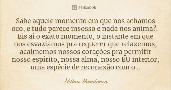 Sabe aquele momento em que nos achamos oco, e tudo parece insosso e nada nos anima?. Eis aí o exato momento, o instante em que nos esvaziamos pra requerer que r... Frase de Nilton Mendonça.