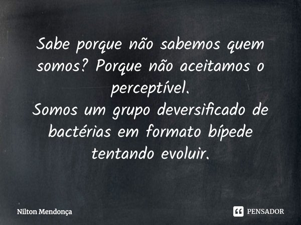 ⁠Sabe porque não sabemos quem somos? Porque não aceitamos o perceptível.
Somos um grupo deversificado de bactérias em formato bípede tentando evoluir.... Frase de Nilton Mendonça.