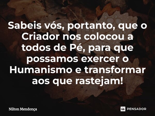 ⁠Sabeis vós, portanto, que o Criador nos colocou a todos de Pé, para que possamos exercer o Humanismo e transformar aos que rastejam!... Frase de Nilton Mendonça.