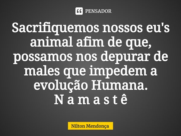 ⁠Sacrifiquemos nossos eu's animal afim de que, possamos nos depurar de males que impedem a evolução Humana. N a m a s t ê... Frase de Nilton Mendonça.