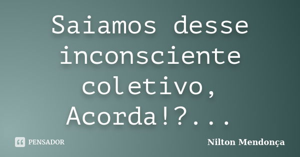 Saiamos desse inconsciente coletivo, Acorda!?...... Frase de Nilton Mendonça.