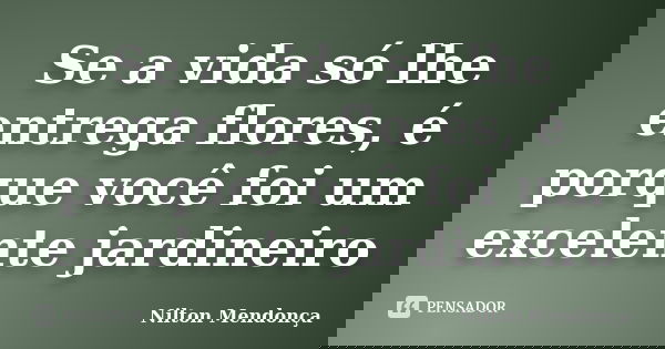 Se a vida só lhe entrega flores, é porque você foi um excelente jardineiro... Frase de Nilton Mendonça.