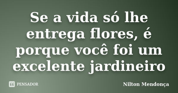 Se a vida só lhe entrega flores, é porque você foi um excelente jardineiro... Frase de Nilton Mendonça.