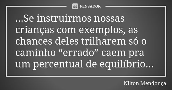 ...Se instruirmos nossas crianças com exemplos, as chances deles trilharem só o caminho “errado” caem pra um percentual de equilíbrio...... Frase de Nilton Mendonça.