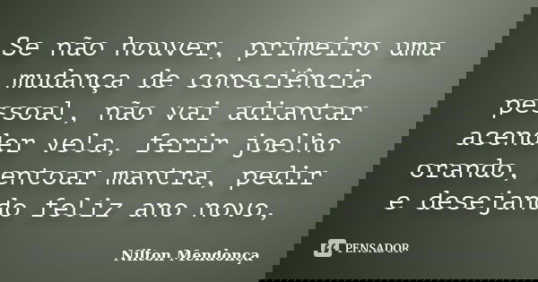 Se não houver, primeiro uma mudança de consciência pessoal, não vai adiantar acender vela, ferir joelho orando, entoar mantra, pedir e desejando feliz ano novo,... Frase de Nilton Mendonça.