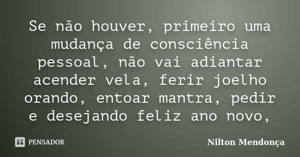 Se não houver, primeiro uma mudança de consciência pessoal, não vai adiantar acender vela, ferir joelho orando, entoar mantra, pedir e desejando feliz ano novo,... Frase de Nilton Mendonça.