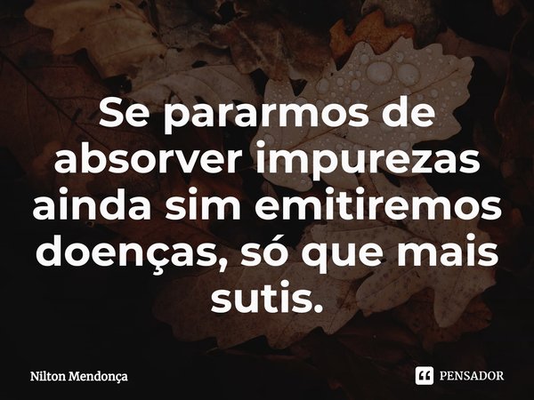 ⁠Se pararmos de absorver impurezas ainda sim emitiremos doenças, só que mais sutis.... Frase de Nilton Mendonça.