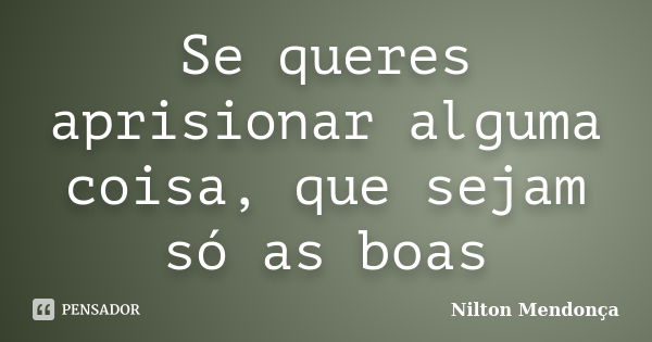 Se queres aprisionar alguma coisa, que sejam só as boas... Frase de Nilton Mendonça.