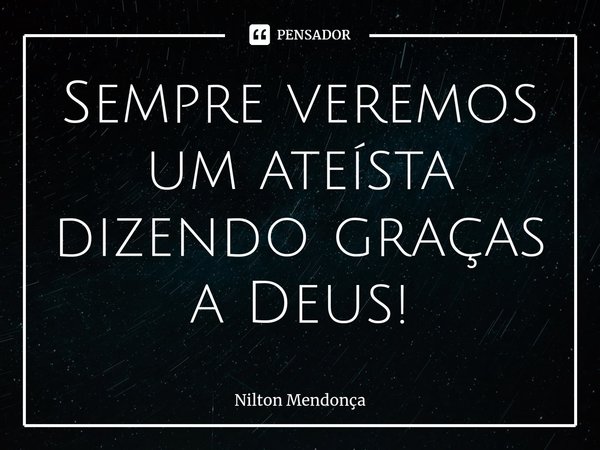 ⁠Sempre veremos um ateísta dizendo graças a Deus!... Frase de Nilton Mendonça.