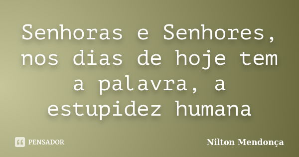 Senhoras e Senhores, nos dias de hoje tem a palavra, a estupidez humana... Frase de Nilton Mendonça.