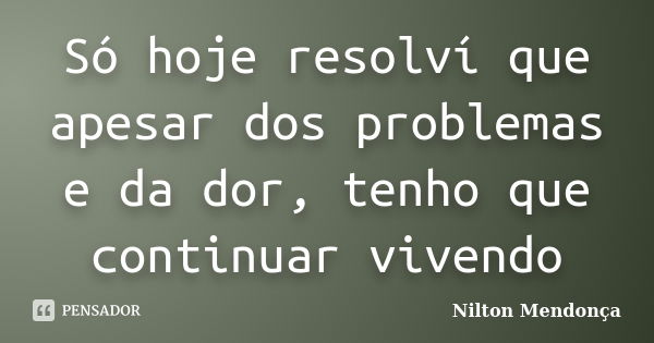 Só hoje resolví que apesar dos problemas e da dor, tenho que continuar vivendo... Frase de Nilton Mendonça.