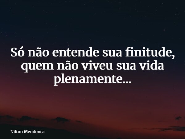 Só não entende sua finitude, quem não viveu sua vida plenamente…... Frase de Nilton Mendonca.