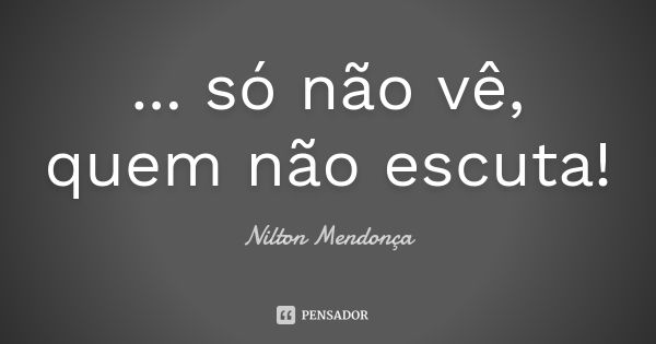 ... só não vê, quem não escuta!... Frase de Nilton Mendonça.