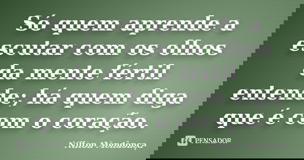 Só quem aprende a escutar com os olhos da mente fértil entende; há quem diga que é com o coração.... Frase de Nilton Mendonça.