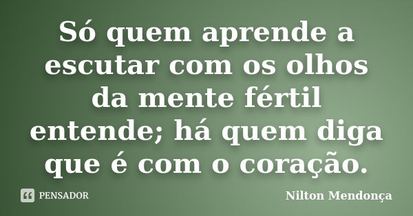 Só quem aprende a escutar com os olhos da mente fértil entende; há quem diga que é com o coração.... Frase de Nilton Mendonça.