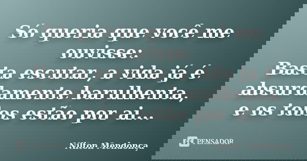 Só queria que você me ouvisse: Basta escutar, a vida já é absurdamente barulhenta, e os tolos estão por ai...... Frase de Nilton Mendonça.