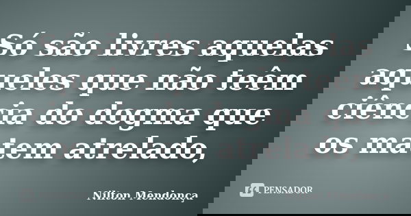 Só são livres aquelas aqueles que não teêm ciência do dogma que os matem atrelado,... Frase de Nilton Mendonça.