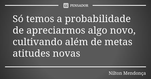 Só temos a probabilidade de apreciarmos algo novo, cultivando além de metas atitudes novas... Frase de Nilton Mendonça.