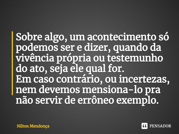 ⁠Sobre algo, um acontecimento só podemos ser e dizer, quando da vivência própria ou testemunho do ato, seja ele qual for. Em caso contrário, ou incertezas, nem ... Frase de Nilton Mendonça.