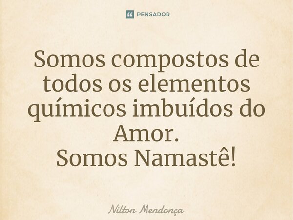 Somos compostos de todos os elementos químicos imbuídos do Amor. Somos Namastê!... Frase de Nilton Mendonça.