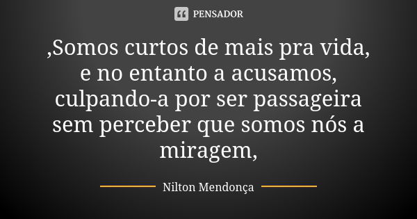 ,Somos curtos de mais pra vida, e no entanto a acusamos, culpando-a por ser passageira sem perceber que somos nós a miragem,... Frase de Nilton Mendonça.