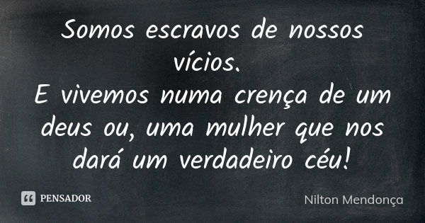 Somos escravos de nossos vícios. E vivemos numa crença de um deus ou, uma mulher que nos dará um verdadeiro céu!... Frase de Nilton Mendonça.