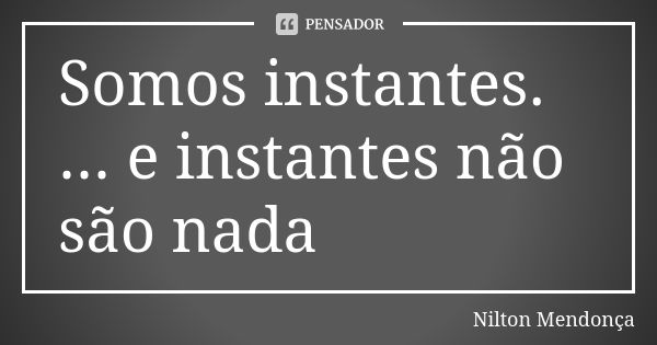 Somos instantes. ... e instantes não são nada... Frase de Nilton Mendonça.