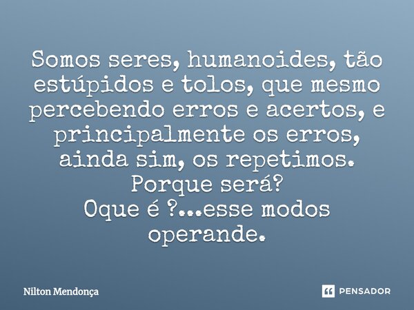 ⁠⁠Somos seres, humanoides, tão estúpidos e tolos, que mesmo percebendo erros e acertos, e principalmente os erros, ainda sim, os repetimos. Porque será? Oque é ... Frase de Nilton Mendonça.