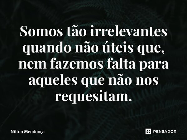 ⁠Somos tão irrelevantes quando não úteis que, nem fazemos falta para aqueles que não nos requesitam.... Frase de Nilton Mendonça.