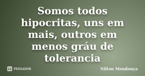 Somos todos hipocritas, uns em mais, outros em menos gráu de tolerancia... Frase de Nilton Mendonça.