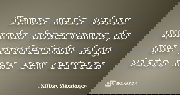 Temos mais valor quando observamos,do que proferindo algo visto mas sem certeza... Frase de Nilton Mendonça.