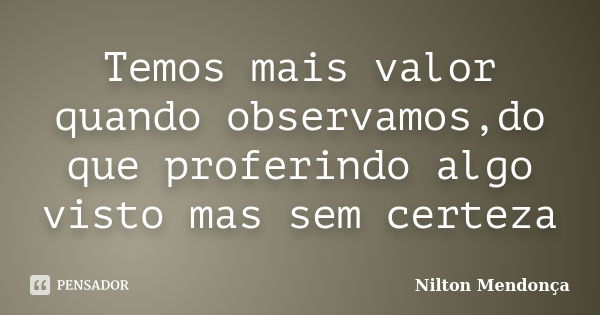 Temos mais valor quando observamos,do que proferindo algo visto mas sem certeza... Frase de Nilton Mendonça.