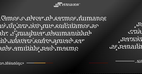 Temos o dever de sermos humanos, pois foi pra isto que solicitamos ao criador. E qualquer desumanidade persistida abaterá sobre aquele ser as penalidades emitid... Frase de Nilton Mendonça.