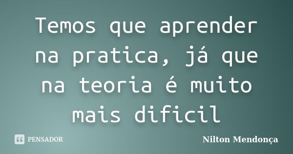 Temos que aprender na pratica, já que na teoria é muito mais dificil... Frase de Nilton Mendonça.