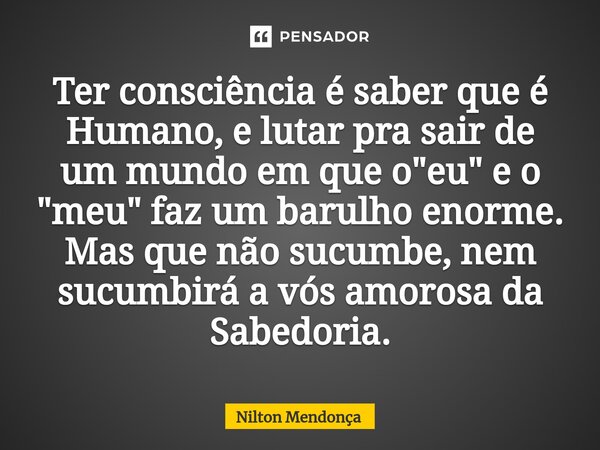 ⁠⁠Ter consciência é saber que é Humano, e lutar pra sair de um mundo em que o "eu" e o "meu" faz um barulho enorme. Mas que não sucumbe, nem... Frase de Nilton Mendonça.
