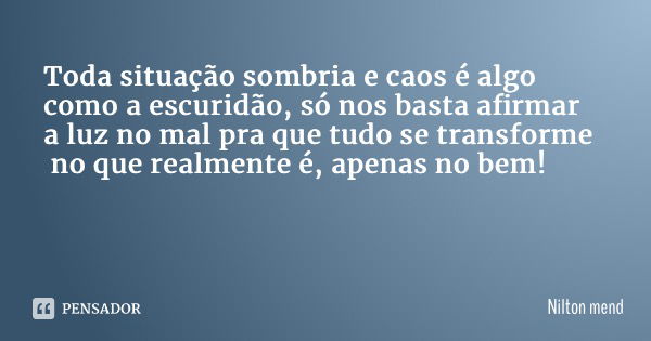 Toda situação sombria e caos é algo como a escuridão, só nos basta afirmar a luz no mal pra que tudo se transforme no que realmente é, apenas no bem!... Frase de Nilton Mendonça.