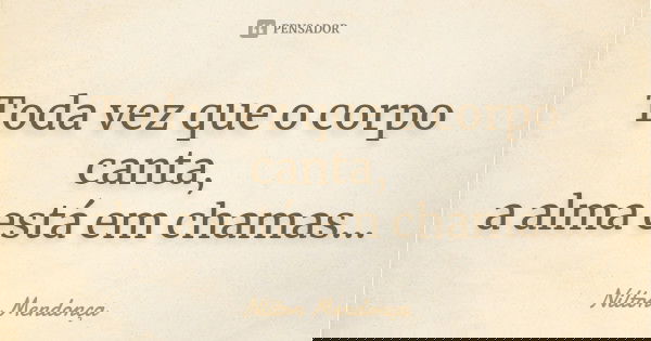 Toda vez que o corpo canta, a alma está em chamas...... Frase de Nilton Mendonça.