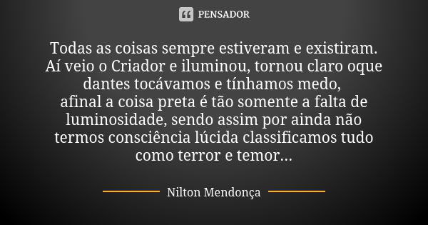 Todas as coisas sempre estiveram e existiram. Aí veio o Criador e iluminou, tornou claro oque dantes tocávamos e tínhamos medo, afinal a coisa preta é tão somen... Frase de Nilton Mendonça.