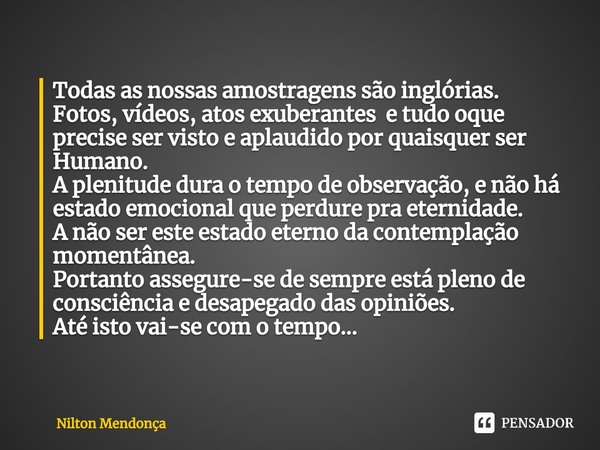 Todas as nossas amostragens são inglórias.
Fotos, vídeos, atos exuberantes e tudo oque precise ser visto e aplaudido por quaisquer ser Humano.
A plenitude dur... Frase de Nilton Mendonça.